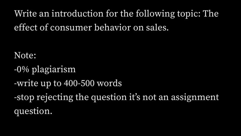 Write an introduction for the following topic: The
effect of consumer behavior on sales.
Note:
-0% plagiarism
-write up to 400-500 words
-stop rejecting the question it's not an assignment
question.
