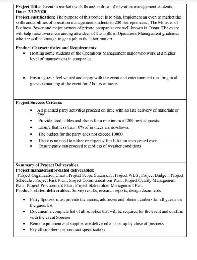 Project Title: Event to market the skills and abilities of operation management students.
Date: 2/12/2020
Project Justification: The purpose of this project is to plan, implement an even to market the
skills and abilities of operation management students to 200 Entrepreneurs , The Minister of
Business Power and major owners of private companies are well-known in Oman. The event
will help raise awareness among attendees of the skills of Operations Management graduates
who are skilled enough to get a job in the labor market
Product Characteristics and Requirements:
• Hosting some students of the Operations Management major who work at a higher
level of management in companies.
Ensure guests feel valued and enjoy with the event and entertainment resulting in all
guests remaining at the event for 2 hours or more.
Project Success Criteria:
• All planned party activities proceed on time with no late delivery of materials or
food.
• Provide food, tables and chairs for a maximum of 200 invited guests.
• Ensure that less than 10% of invitees are no-shows.
• The budget for the party does not exceed 10000.
There is no need to utilize emergency funds for an unexpected event.
Ensure party can proceed regardless of weather conditions
Summary of Project Deliverables
Project management-related deliverables:
Project Organization Chart , Project Scope Statement , Project WBS , Project Budget , Project
Schedule , Project Risk Plan , Project Communications Plan , Project Quality Management
Plan , Project Procurement Plan , Project Stakeholder Management Plan.
Product-related deliverables: Survey results, research reports, design documents.
• Party Sponsor must provide the names, addresses and phone numbers for all guests on
the guest list
• Document a complete list of all supplies that will be required for the event and confirm
with the event Sponsor.
• Rental equipment and supplies are delivered and set up by close of business
• Pay all suppliers per contract specification
