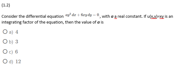 (1.2)
Consider the differential equation ay² dx + 6æydy = 0, with a a real constant. If u(x.y)=xy is an
integrating factor of the equation, then the value of a is
O a) 4
O b) 3
O c) 6
O d) 12
