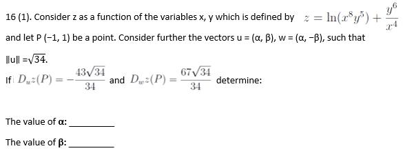 y6
16 (1). Consider z as a function of the variables x, y which is defined by z = ln(x®y) +
and let P (-1, 1) be a point. Consider further the vectors u = (a, B), w = (a, -B), such that
Ilu|l =V34.
43/34
67/31
Ifi Du:(P)
and D:(P) =
34
determine:
34
The value of a:
The value of B:
