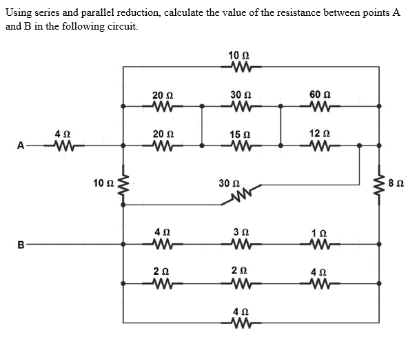 Using series and parallel reduction, calculate the value of the resistance between points A
and B in the following circuit.
10 Ω
-M
20 Ω
30 Ω
60 Ω
Μ
ΜΕ
4 Ω
20 Ω
15 Ω
12 Ω
Α
Μ
Μ
Μ
30 Ω .
A
B
10 Ω
Μ
4 Ω
Μ WW
2 Ω
Μ
Μ
3 Ω
2 Ω
Μ
4 Ω
Μ
1 Ω
4 Ω
Α
Μ
8 Ω