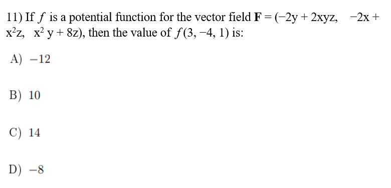 11) If f is a potential function for the vector field F = (-2y + 2xyz, −2x +
x²z, x²y + 8z), then the value of ƒ(3, −4, 1) is:
A) -12
B) 10
C) 14
D) -8