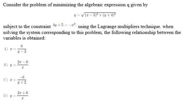 Consider the problem of minimizing the algebraic expression q given by
q = V(T- 3)2 + (y + 4)ª
subject to the constraint 4y +5 = -2", using the Lagrange multipliers technique. when
solving the system corresponding to this problem, the following relationship between the
variables is obtained:
6
A) T =
y - 2
2r - 6
B) y =
-6
C) r =
y +2
2r +6
D) y =
