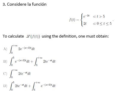 3. Considere la función
e-2 sit > 5
f(t) =
2t si 0 < t < 5
To calculate {f(t)} using the definition, one must obtain:
rtoo
[² e-(*+2)edt +
+1²
2te-stdt
2te adt
rtoo
2test dt +
+1.00 e-(s+2)t dt
B)
ptoo
C)
D) [2