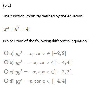 (6.2)
The function implicitly defined by the equation
x² + y? = 4
is a solution of the following differential equation
O a) yy' = x, con æ € [-2, 2]
O b) yy' = -x, con a €] – 4, 4[
O c) yy' = -x, con a €] – 2, 2[
O d) yy' = x, con a € [-4, 4]
