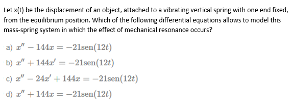 Let x(t) be the displacement of an object, attached to a vibrating vertical spring with one end fixed,
from the equilibrium position. Which of the following differential equations allows to model this
mass-spring system in which the effect of mechanical resonance occurs?
a) a"
144x = -21sen(12t)
%3D
|
b) z" + 144x' = -21sen(12t)
c) a" – 24x' + 144x = -21sen(12t)
d) a" + 144x = -21sen(12t)
