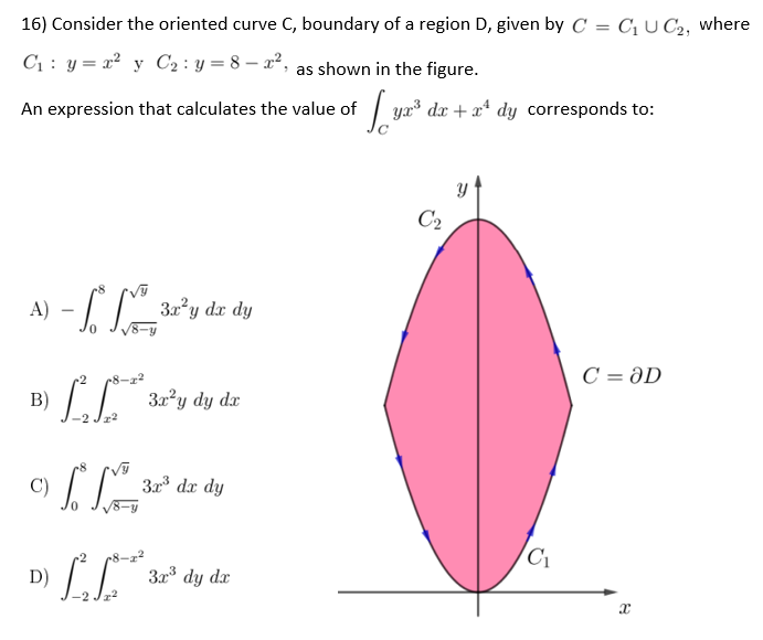 16) Consider the oriented curve C, boundary of a region D, given by C = C₁ UC2, where
C₁: y = x² y C₂: y=8-x², as shown in the figure.
An expression that calculates the value of
So
yx³ dx + x¹ dy corresponds to:
C₂
A)
- L. L 3x³y dz dy
C = OD
B) [²[*** 32³y dy dz
c) [
C)
3³ de dy
D) L
3x³ dy dx
²²3
C₁
x