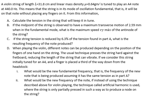 A violin string of length L=31.8 cm and linear mass density µ=0.64gm/is tuned to play an A4 note
at 440.0 Hz. This means that the string is in its mode of oscillation fundamental, that is, it will be
on that note without placing any fingers on it. From this information,
A. Calculate the tension in the string that will keep it in tune.
B. If the midpoint of the string is observed to have a maximum transverse motion of 2.59 mm
when in the fundamental mode, what is the maximum speed vy máx of the antinode of
the string?
C. If the string tension is reduced by 6.3% of the tension found in part A, what is the
resulting frequency of the note produced?
D. When playing the violin, different notes can be produced depending on the position of the
fingers of one hand on the string. The usual technique presses the string hard against the
fretboard, reducing the length of the string that can vibrate. If we consider this string
initially tuned for an A4, and a finger is placed a third of the way down from the
headstock:
What would be the new fundamental frequency, that is, the frequency of the new
note that is being produced assuming it has the same tension as in part A?
What would be the new frequency of the note, if instead of using the technique
i.
ii.
described above for violin playing, the technique called artificial harmonic is used,
where the string is only partially pressed in such a way as to produce a node on
the string?
