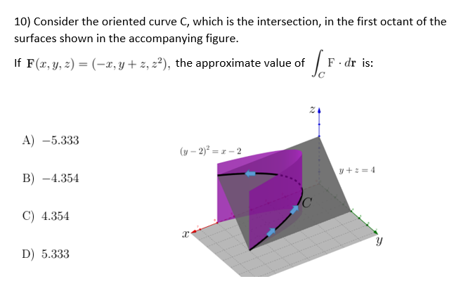 10) Consider the oriented curve C, which is the intersection, in the first octant of the
surfaces shown in the accompanying figure.
If F(x, y, z)=(x, y + z, 2²), the approximate value of
[.F.
F. dr is:
A) -5.333
(y-2)² = x-2
B) -4.354
y+2=4
C) 4.354
X
D) 5.333