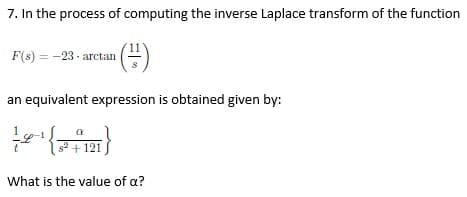 7. In the process of computing the inverse Laplace transform of the function
F(s) = -23 - arctan
¹(²)
an equivalent expression is obtained given by:
a
(21)
s² + 121
What is the value of a?
