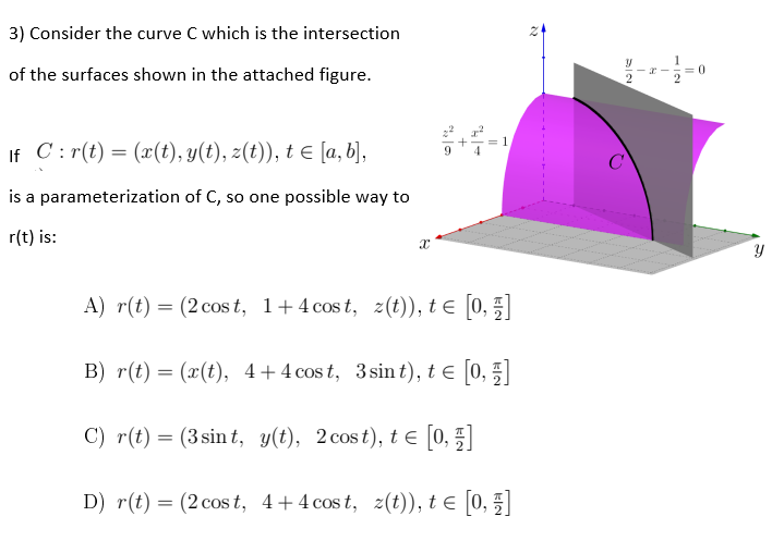3) Consider the curve C which is the intersection
of the surfaces shown in the attached figure.
If C: r(t) = (x(t), y(t), z(t)), t ≤ [a, b],
is a parameterization of C, so one possible way to
r(t) is:
X
A) r(t) = (2 cost, 1+4 cost, z(t)), t€ [0, 1]
B) r(t) = (x(t), 4+4 cost, 3 sint), t€ [0, 1]
C) r(t) = (3 sint,
y(t), 2 cost), t ≤ [0, 1]
D) r(t) = (2 cost, 4+4 cost, z(t)), t€ [0, 1]
4
= 1
2
с
52
21
= 0
Y