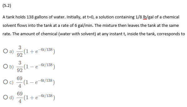 (5.2)
A tank holds 138 gallons of water. Initially, at t=0, a solution containing 1/8 lb/gal of a chemical
solvent flows into the tank at a rate of 6 gal/min. The mixture then leaves the tank at the same
rate. The amount of chemical (water with solvent) at any instant t, inside the tank, corresponds to
3
a)
(1+e-6£/138)
92
3
O b)
(1
-6t/138)
92
69
(1
-e 6t/138)
69
O d) (1+e-6/138 )
