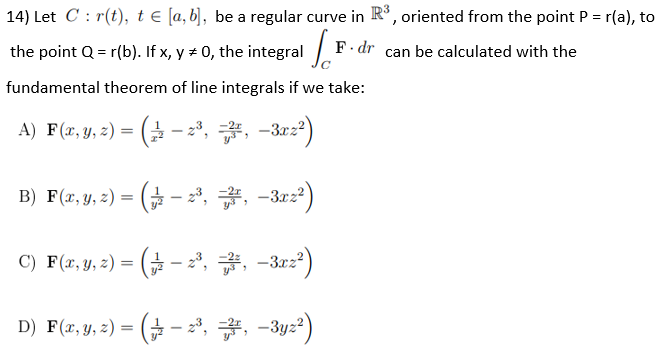 14) Let C: r(t), t € [a, b], be a regular curve in R³, oriented from the point P = r(a), to
the point Q = r(b). If x, y = 0, the integral F.
F. dr can be calculated with the
fundamental theorem of line integrals if we take:
A) F(x, y, z) = (2-2³, , −3xz²)
B) F(x, y, z) = ( − 2³, #, −3x2²)
C) F(x, y, z) = ( − 2³, 7, −3xz²)
D) F(x, y, z) = (– 2³, , −3yz²)