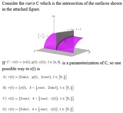 Consider the curve C which is the intersection of the surfaces shown
in the attached figure.
z+2-8-0
If C:r(t) = (x(t), y(t), z(t)), te [a, b]. is a parameterization of C, so one
possible way to r(t) is
A) r(t) = (2 sint, y(t), 3 cost), t = [0,]
B) r(t) = (z(t), 4-cost, 2 sint), te [0, 1]
C) r(t) = (3 cost, 4-cost, z(t)), t = [0, 1]
D) r(t) = (2 sint, 4+cost, z(t)), te [0, €]