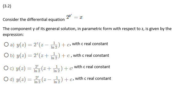 (3.2)
Consider the differential equation
The component y of its general solution, in parametric form with respect to z, is given by the
expression:
O a) y(z) = 2°(z - 5)+c, with c real constant
In 2
O b) y(z) = 2²(z+ 5)+c, with c real constant
%3D
In 2
Oc) y(z) = (z+)+c with c real constant
In 2
In 2
O d) y(z) =
2
In 2 (2 - n) +c, with c real constant
