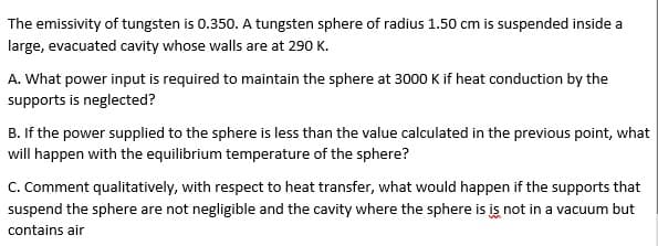 The emissivity of tungsten is 0.350. A tungsten sphere of radius 1.50 cm is suspended inside a
large, evacuated cavity whose walls are at 290 K.
A. What power input is required to maintain the sphere at 3000 K if heat conduction by the
supports is neglected?
B. If the power supplied to the sphere is less than the value calculated in the previous point, what
will happen with the equilibrium temperature of the sphere?
C. Comment qualitatively, with respect to heat transfer, what would happen if the supports that
suspend the sphere are not negligible and the cavity where the sphere is is not in a vacuum but
contains air
