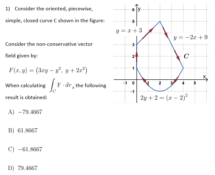 1) Consider the oriented, piecewise,
simple, closed curve C shown in the figure:
Consider the non-conservative vector
field given by:
F(x, y) = (3xy - y², y + 2x²)
When calculating
result is obtained:
A) -79.4667
B) 61.8667
C) -61.8667
D) 79.4667
Jo F.dr the following
+
CO
-5
y = x + 3
3-
-10
y=-2 +9
C
2 3
2y + 2 = (x - 2)²