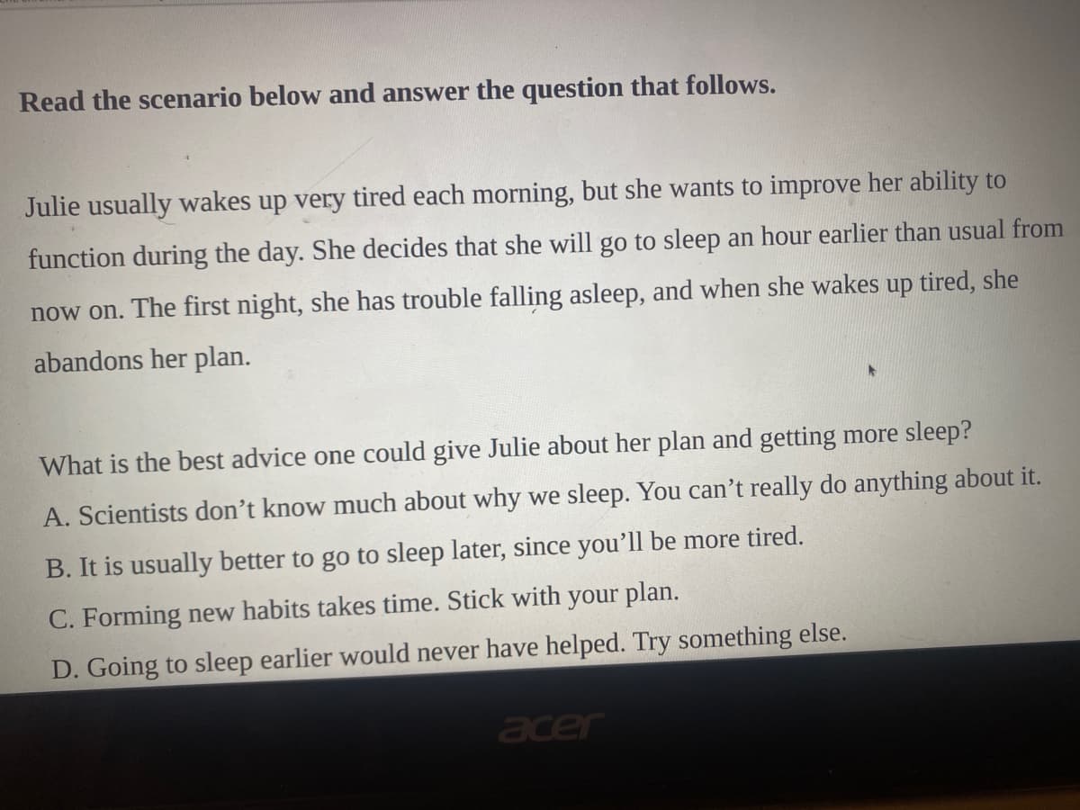 Read the scenario below and answer the question that follows.
Julie usually wakes up very tired each morning, but she wants to improve her ability to
function during the day. She decides that she will go to sleep an hour earlier than usual from
now on. The first night, she has trouble falling asleep, and when she wakes up tired, she
abandons her plan.
What is the best advice one could give Julie about her plan and getting more sleep?
A. Scientists don't know much about why we sleep. You can't really do anything about it.
B. It is usually better to go to sleep later, since you'll be more tired.
C. Forming new habits takes time. Stick with your plan.
D. Going to sleep earlier would never have helped. Try something else.
acer
