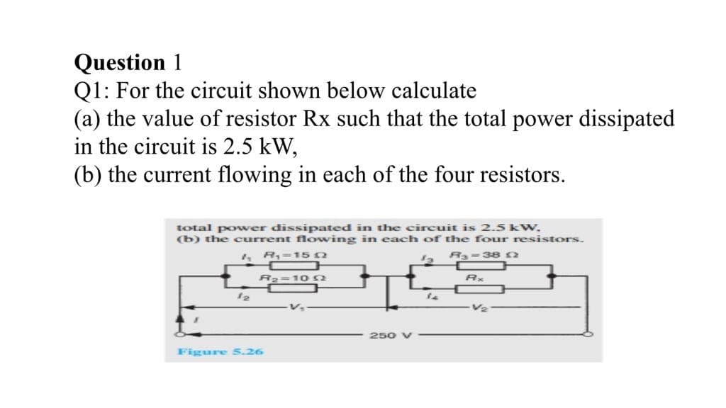 Question 1
Q1: For the circuit shown below calculate
(a) the value of resistor Rx such that the total power dissipated
in the circuit is 2.5 kW,
(b) the current flowing in each of the four resistors.
total power dissipated in the circuit is 2.5 kW,
(b) the current fowing in each of the four resistors.
4 R,=150
R-382
R2=10 n
12
V2
250 V
Figure 5.26
