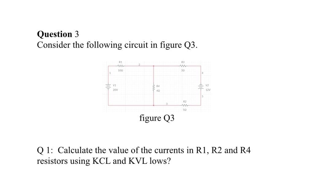 Question 3
Consider the following circuit in figure Q3.
RI
R3
100
4
V1
R4
V2
20V
12V
R2
50
figure Q3
Q 1: Calculate the value of the currents in R1, R2 and R4
resistors using KCL and KVL lows?
