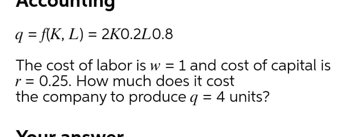 q = f{K, L) = 2KO.2L0.8
The cost of labor is w = 1 and cost of capital is
r = 0.25. How much does it cost
the company to produce q = 4 units?
Vour ancwo
