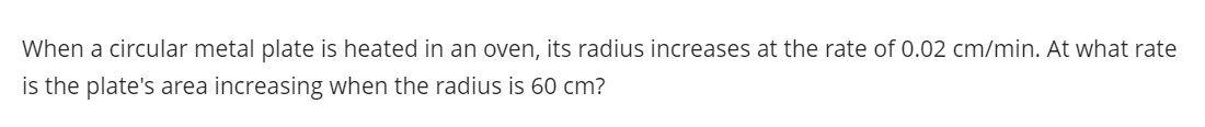 When a circular metal plate is heated in an oven, its radius increases at the rate of 0.02 cm/min. At what rate
is the plate's area increasing when the radius is 60 cm?
