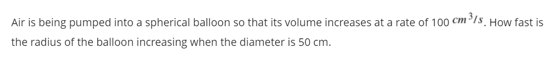 Air is being pumped into a spherical balloon so that its volume increases at a rate of 100 Cm³7s. How fast is
the radius of the balloon increasing when the diameter is 50 cm.
