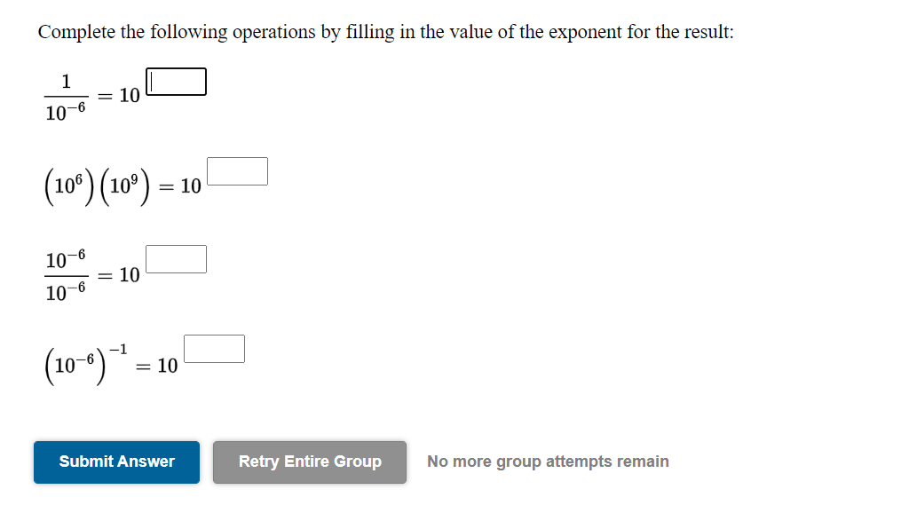 Complete the following operations by filling in the value of the exponent for the result:
1
= 10
10-6
(109) (10°):
= 10
10
= 10
-6
10
(10-) *.
= 10
Submit Answer
Retry Entire Group
No more group attempts remain
