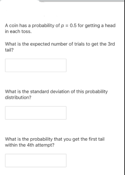 A coin has a probability of p = 0.5 for getting a head
in each toss.
What is the expected number of trials to get the 3rd
tail?
What is the standard deviation of this probability
distribution?
What is the probability that you get the first tail
within the 4th attempt?
