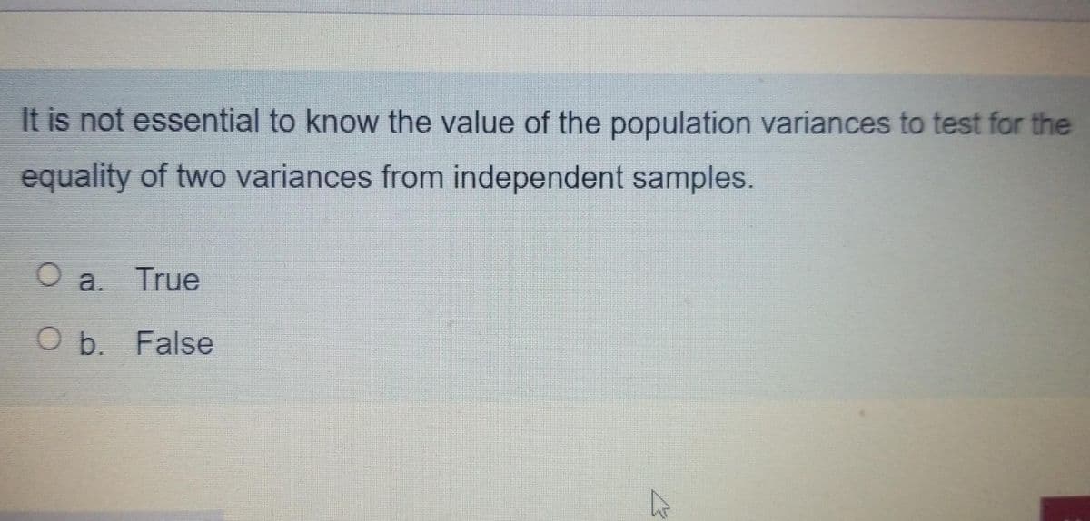 It is not essential to know the value of the population variances to test for the
equality of two variances from independent samples.
O a. True
O b. False
