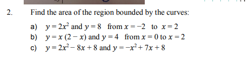 2.
Find the area of the region bounded by the curves:
a) y= 2x and y = 8 from x =-2 to x=2
b) y =x (2 – x) and y = 4 from x = 0 to x = 2
c) y = 2x – 8x + 8 and y =-x²+ 7x + 8
