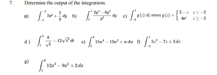 7.
Determine the output of the integrations.
7e" + dy b) [' 2y³ – by?
y?
2 - z z> -2
a)
- dy
g(2) dz where g (2) =
| 4e z<-2
12F dt
15w* – 13w + w dw f) 522
– 72+3 dz
d)
e)
122 – 92? + 2 dæ

