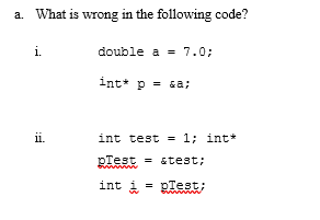 a. What is wrong in the following code?
i.
double a = 7.0;
int* p = sa;
ii.
int test =
1; int*
pTest = &test;
int i
= pTest;
