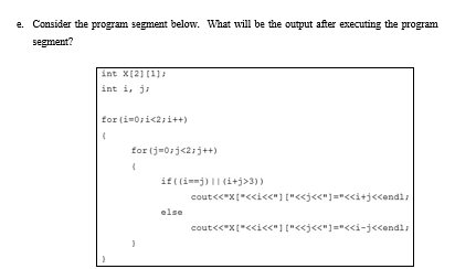 e. Consider the program segment below. What will be the output after executing the program.
segment?
int X(2] (1]:
int i, ji
for (i=0ri<2;i++)
for (j=0:j<21j++)
if ((ij) || (i+j>3))
cout<<*x["<<i<<"] ["<<j<<"]="<«i+j<<endl;
else
cout<<*x["<<i<<"] ["<<j<<"]="<«i-j<<endl;
