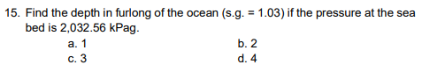 15. Find the depth in furlong of the ocean (s.g. = 1.03) if the pressure at the sea
bed is 2,032.56 kPag.
a. 1
c. 3
b. 2
d. 4