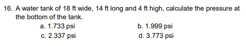 16. A water tank of 18 ft wide, 14 ft long and 4 ft high, calculate the pressure at
the bottom of the tank.
a. 1.733 psi
c. 2.337 psi
b. 1.999 psi
d. 3.773 psi