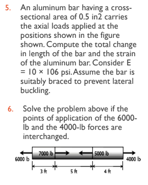 5. An aluminum bar having a cross-
sectional area of 0.5 in2 carries
the axial loads applied at the
positions shown in the figure
shown. Compute the total change
in length of the bar and the strain
of the aluminum bar. Consider E
= 10 x 106 psi. Assume the bar is
suitably braced to prevent lateral
buckling.
6. Solve the problem above if the
points of application of the 6000-
lb and the 4000-lb forces are
interchanged.
7000 lb
6000 b
3 ft
5 ft
5000 lb
4 ft
4000 lb