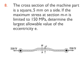 8. The cross section of the machine part
is a square, 5 mm on a side. If the
maximum stress at section m-n is
limited to 150 MPa, determine the
largest allowable value of the
eccentricity e.
250 N
250 N