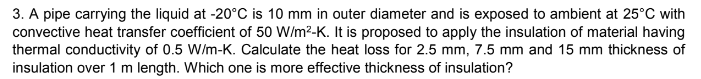 3. A pipe carrying the liquid at -20°C is 10 mm in outer diameter and is exposed to ambient at 25°C with
convective heat transfer coefficient of 50 W/m²-K. It is proposed to apply the insulation of material having
thermal conductivity of 0.5 W/m-K. Calculate the heat loss for 2.5 mm, 7.5 mm and 15 mm thickness of
insulation over 1 m length. Which one is more effective thickness of insulation?