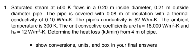 1. Saturated steam at 500 K flows in a 0.20 m inside diameter, 0.21 m outside
diameter pipe. The pipe is covered with 0.08 m of insulation with a thermal
conductivity of 0.10 W/m-K. The pipe's conductivity is 52 W/m-K. The ambient
temperature is 300 K. The unit convective coefficients are h; = 18,000 W/m²-K and
ho = 12 W/m²-K. Determine the heat loss (kJ/min) from 4 m of pipe.
• show conversions, units, and box in your final answers