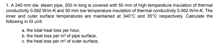 1. A 240 mm dia. steam pipe, 200 m long is covered with 50 mm of high temperature insulation of thermal
conductivity 0.092 W/m-K and 50 mm low temperature insulation of thermal conductivity 0.062 W/m-K. The
inner and outer surface temperatures are maintained at 340°C and 35°C respectively. Calculate the
following in Sl unit:
a. the total heat loss per hour,
b. the heat loss per m² of pipe surface,
c. the heat loss per m² of outer surface,