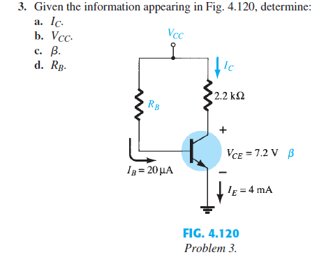 3. Given the information appearing in Fig. 4.120, determine:
a. Ic.
Vcc
b. Vcc.
c. B.
d. RB.
Ic
2.2 ΚΩ
RB
IB= 20 μA
VCE = 7.2 V B
, 1E = 4 mA
FIG. 4.120
Problem 3.