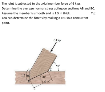 The joint is subjected to the axial member force of 6 kips.
Determine the average normal stress acting on sections AB and BC.
Assume the member is smooth and is 1.5 in thick.
. Tip:
You can determine the forces by making a FBD in a concurrent
point.
1.5 in
B
20⁰
4.5 in.
6 kip
50⁰