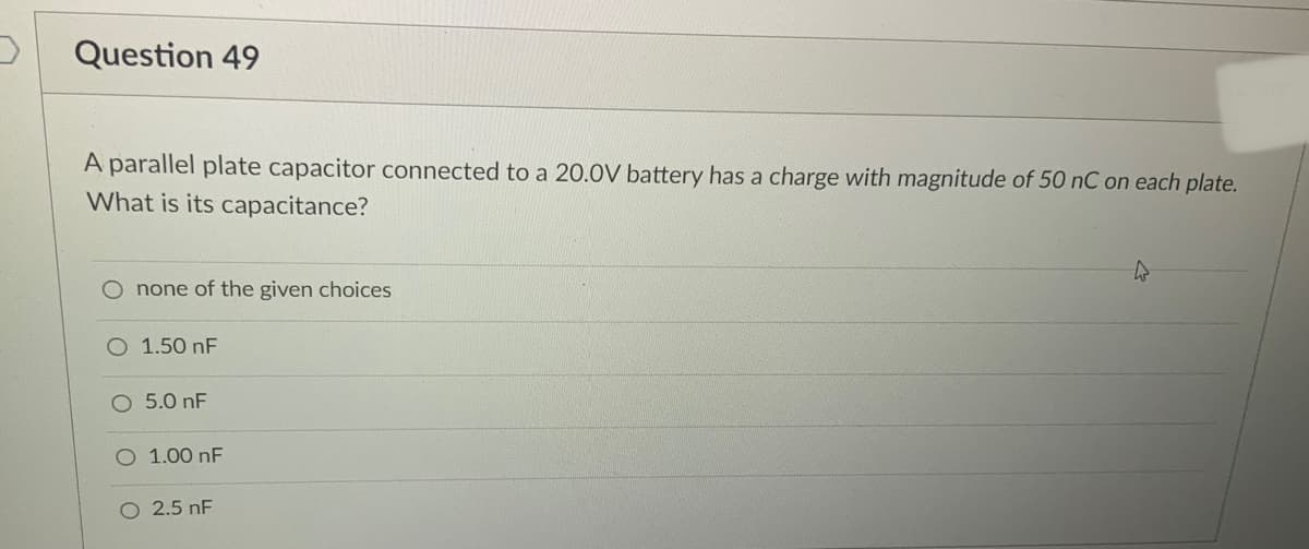 Question 49
A parallel plate capacitor connected to a 20.0V battery has a charge with magnitude of 50 nC on each plate.
What is its capacitance?
O none of the given choices
O 1.50 nF
O 5.0 nF
1.00 nF
O 2.5 nF
