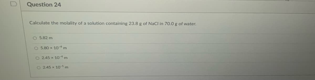 Question 24
Calculate the molality of a solution containing 23.8 g of NaCl in 70.0 g of water.
O 5.82 m
O 5.80 x 10- m
O 2.45 x 10- m
O 2.45 x 101m
