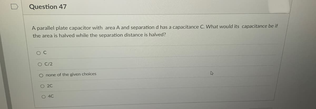 Question 47
A parallel plate capacitor with area A and separation d has a capacitance C. What would its capacitance be if
the area is halved while the separation distance is halved?
O C
O C/2
O none of the given choices
O 20
4C
