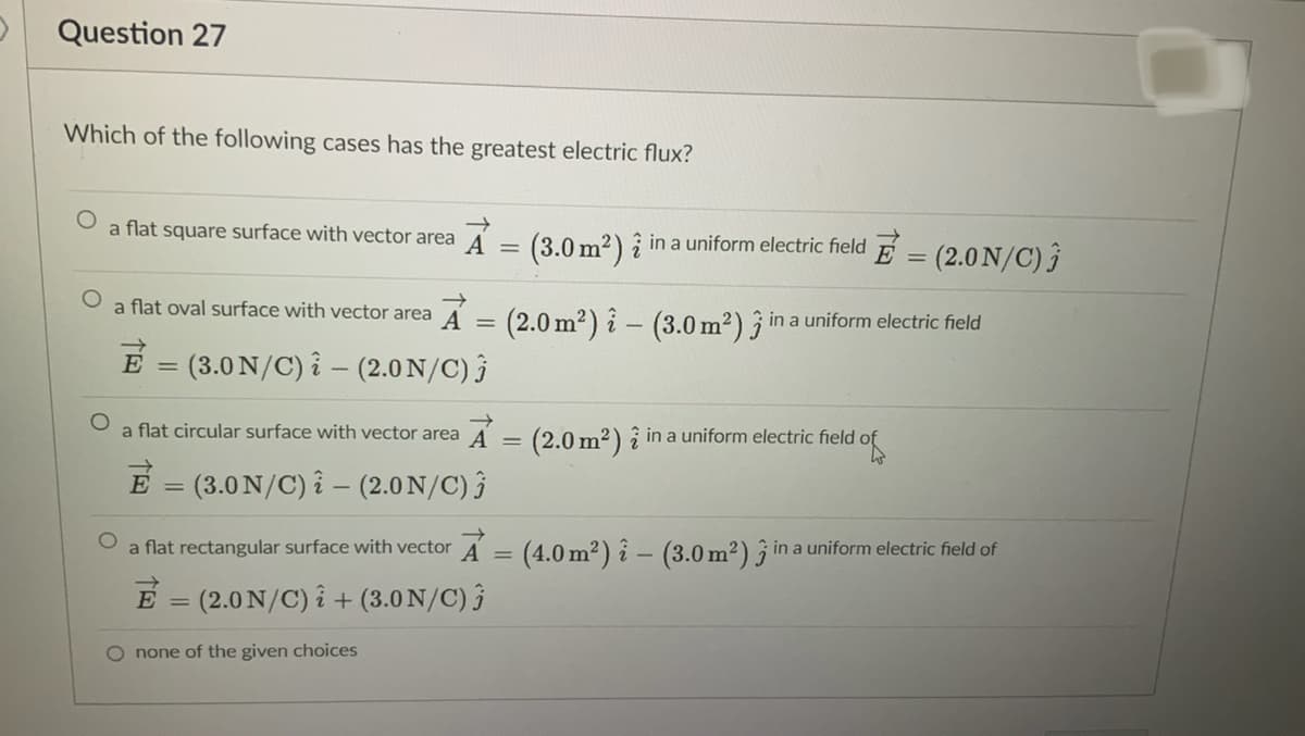Question 27
Which of the following cases has the greatest electric flux?
a flat square surface with vector area
(3.0 m2) î in a uniform electric field E = (2.0 N/C) î
%3D
a flat oval surface with vector area A =
(2.0 m2) î – (3.0 m²) 3
in a uniform electric field
E = (3.0 N/C) i – (2.0 N/C) }
|
a flat circular surface with vector area A = (2.0 m2) î in a uniform electric field of
E = (3.0N/C) î – (2.0 N/C) }
%3D
a flat rectangular surface with vector A = (4.0 m²) î - (3.0 m2) j in a uniform electric field of
E = (2.0 N/C) î + (3.0 N/C) }
%3D
O none of the given choices
