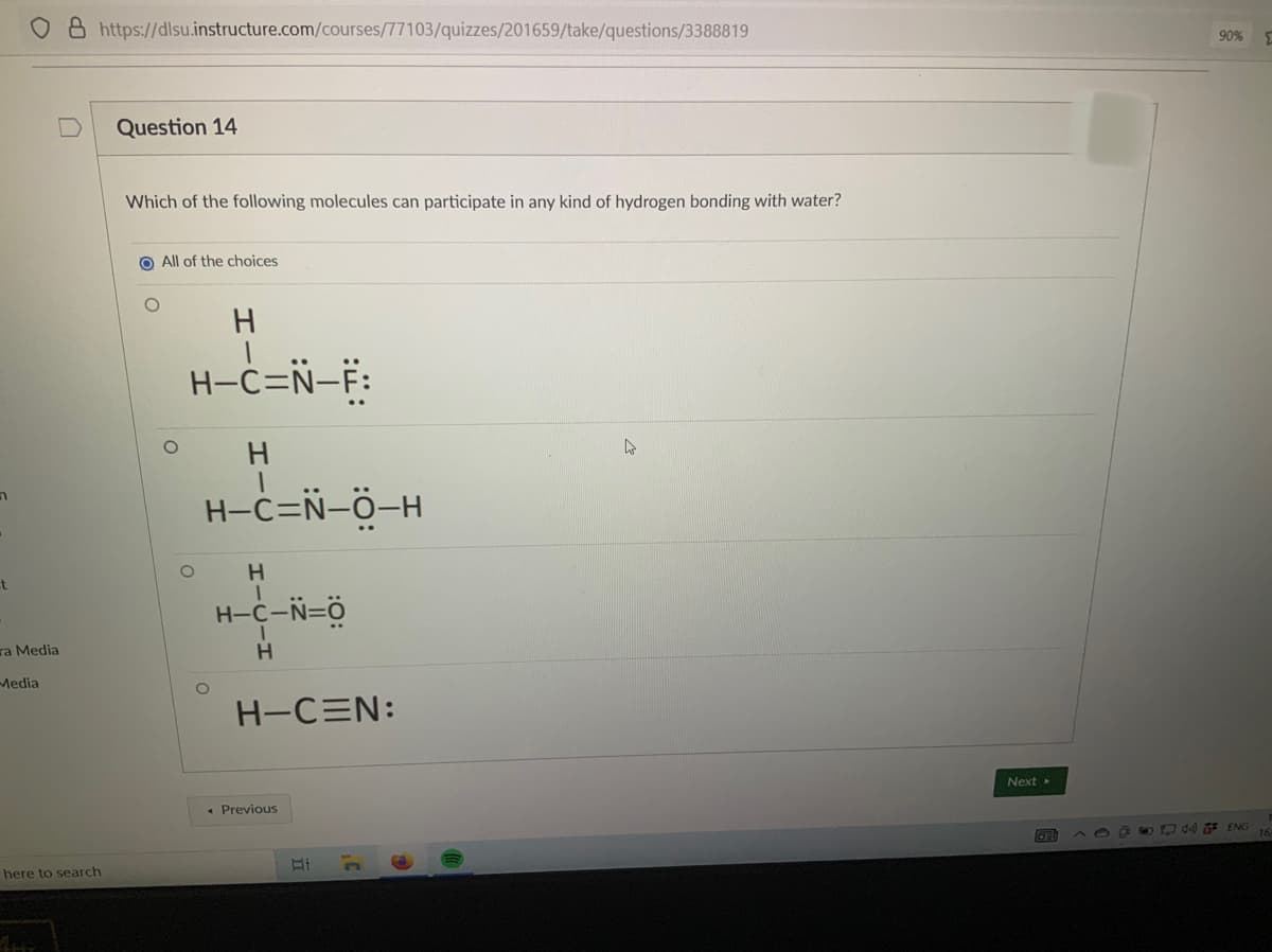 O 8 https://dlsu.instructure.com/courses/77103/quizzes/201659/take/questions/3388819
90%
Question 14
Which of the following molecules can participate in any kind of hydrogen bonding with water?
O All of the choices
H.
H-C=Ñ-F:
H-C=N-Ö-H
H
t
H-C-N=Ö
ra Media
Media
H-CEN:
Next
• Previous
C5DA ENG 16
here to search

