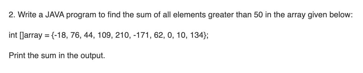 2. Write a JAVA program to find the sum of all elements greater than 50 in the array given below:
int [Jarray = {-18, 76, 44, 109, 210, -171, 62, 0, 10, 134};
Print the sum in the output.
