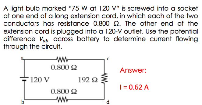 A light bulb marked "75 W at 120 V" is screwed into a socket
at one end of a long extension cord, in which each of the two
conductors has resistance 0.800 2. The other end of the
extension cord is plugged into a 120-V outlet. Use the potential
difference Vab across battery to determine current flowing
through the circuit.
ww
0.800 2
Answer:
120 V
192 2
| = 0.62 A
0.800 2
b'
ww
